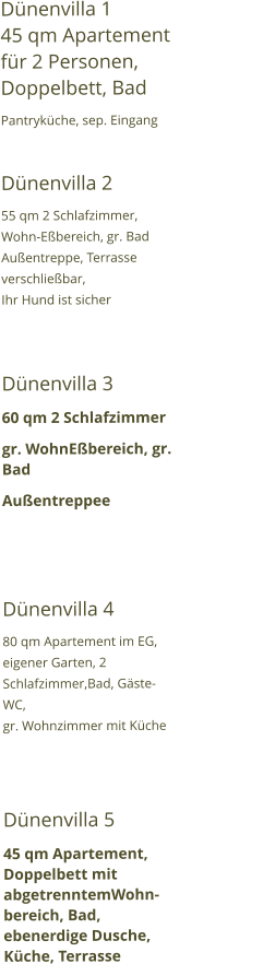 Dünenvilla 1                               45 qm Apartement für 2 Personen, Doppelbett, Bad Pantryküche, sep. Eingang  Dünenvilla 2 55 qm 2 Schlafzimmer, Wohn-Eßbereich, gr. Bad Außentreppe, Terrasse verschließbar, Ihr Hund ist sicher   Dünenvilla 3 60 qm 2 Schlafzimmer gr. WohnEßbereich, gr. Bad  Außentreppee   Dünenvilla 4 80 qm Apartement im EG, eigener Garten, 2 Schlafzimmer,Bad, Gäste-WC, gr. Wohnzimmer mit Küche   Dünenvilla 5 45 qm Apartement, Doppelbett mit abgetrenntemWohn-bereich, Bad, ebenerdige Dusche, Küche, Terrasse